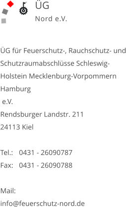 ÜG für Feuerschutz-, Rauchschutz- und Schutzraumabschlüsse Schleswig-Holstein Mecklenburg-Vorpommern Hamburg  e.V. Rendsburger Landstr. 211 24113 Kiel  Tel.:	0431 - 26090787   Fax:	0431 - 26090788   Mail: info@feuerschutz-nord.de   ÜG Nord e.V.